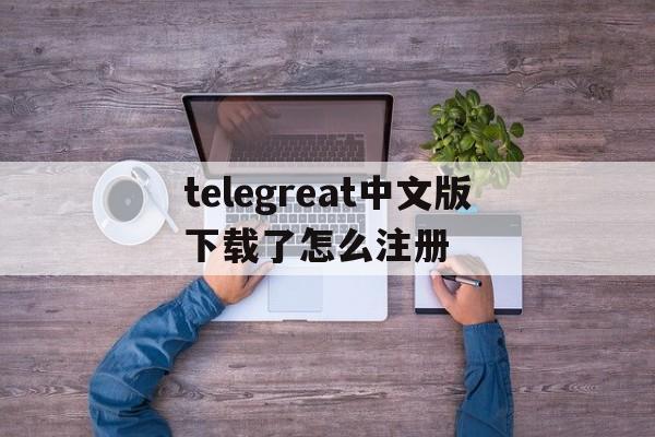 关于telegreat中文版下载了怎么注册的信息