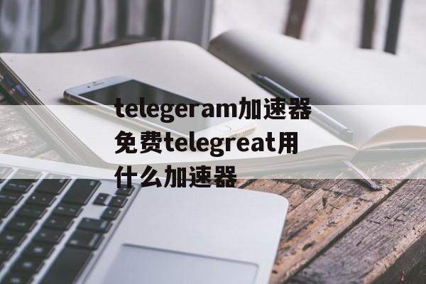 telegeram加速器免费telegreat用什么加速器的简单介绍
