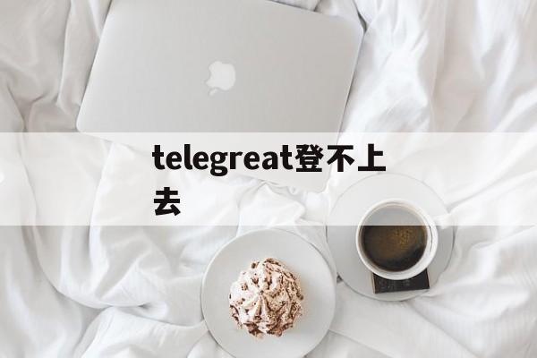 telegreat登不上去-telegram无法登陆怎么办
