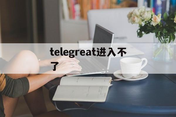 telegreat进入不了-telegram无法登陆的原因