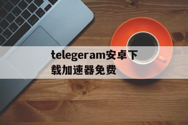 telegeram安卓下载加速器免费的简单介绍