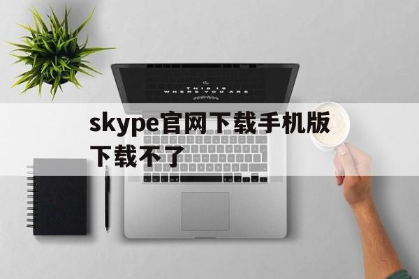 skype官网下载手机版下载不了-skype官网下载手机版下载不了软件
