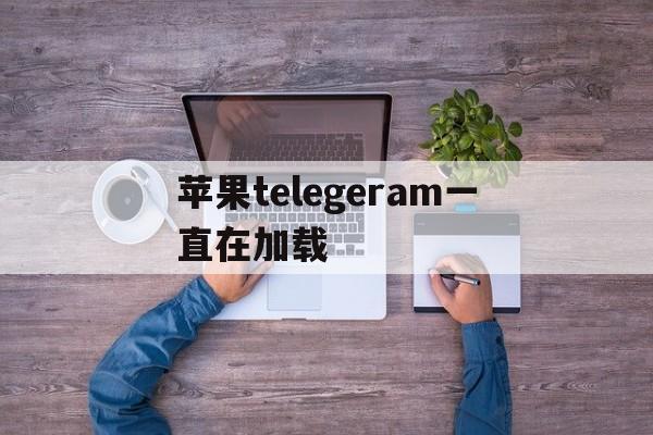 苹果telegeram一直在加载-苹果手机怎么下载telegeram