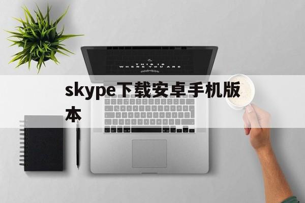 skype下载安卓手机版本-skype下载安卓版本8150339