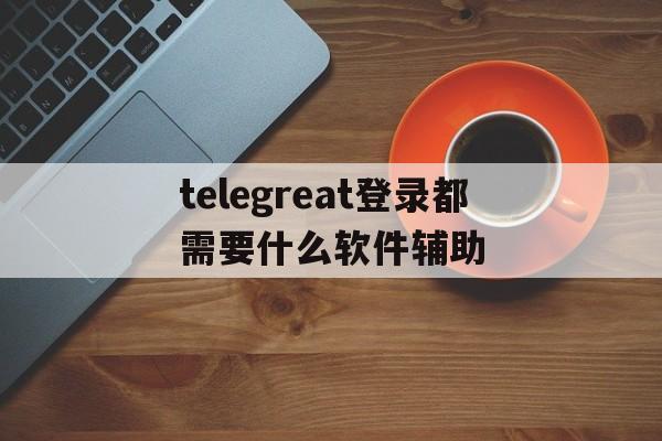 telegreat登录都需要什么软件辅助的简单介绍