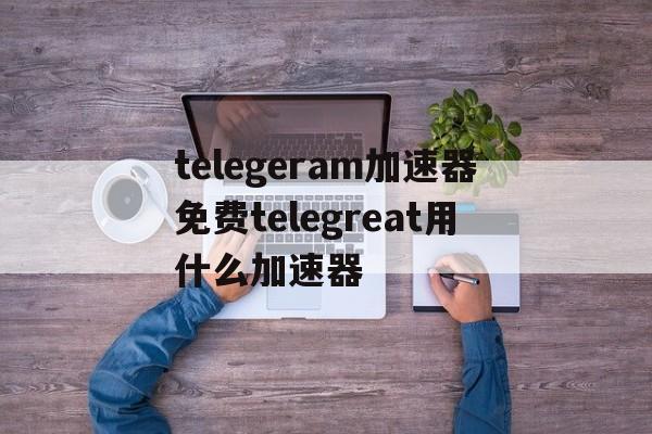 包含telegeram加速器免费telegreat用什么加速器的词条