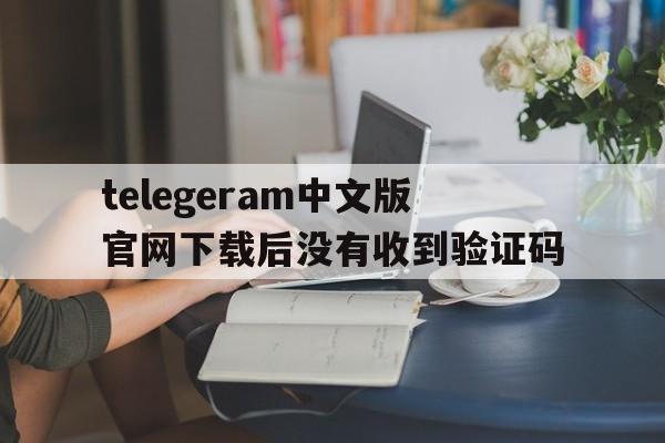 telegeram中文版官网下载后没有收到验证码的简单介绍