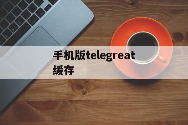 手机版telegreat缓存-手机版telegreat缓存存储路径