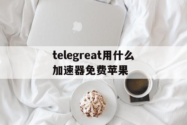 telegreat用什么加速器免费苹果的简单介绍