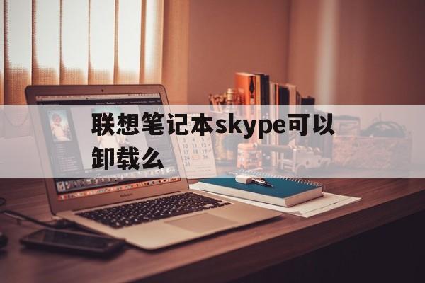 联想笔记本skype可以卸载么-win10的skype可以卸载吗