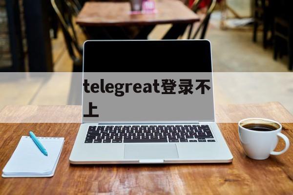 telegreat登录不上-telegram怎么登录不上去