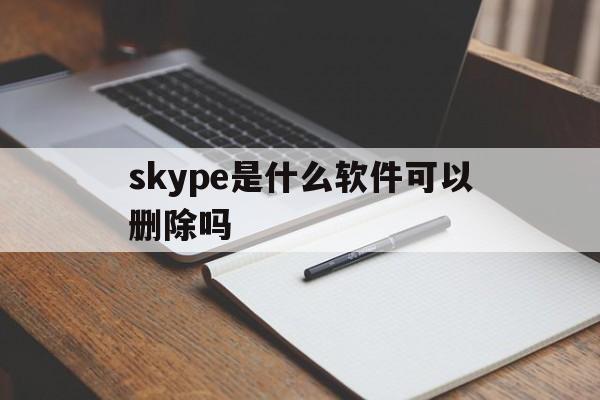 skype是什么软件可以删除吗-skype是什么软件可以删除吗安卓