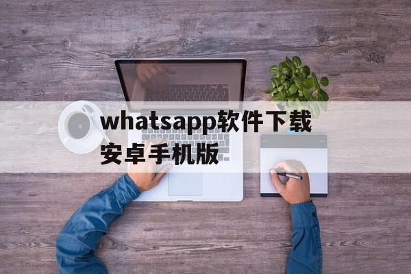 whatsapp软件下载安卓手机版-whatsapp下载安装 安卓 手机版