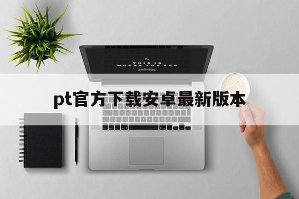 关于pt官方下载安卓最新版本的信息