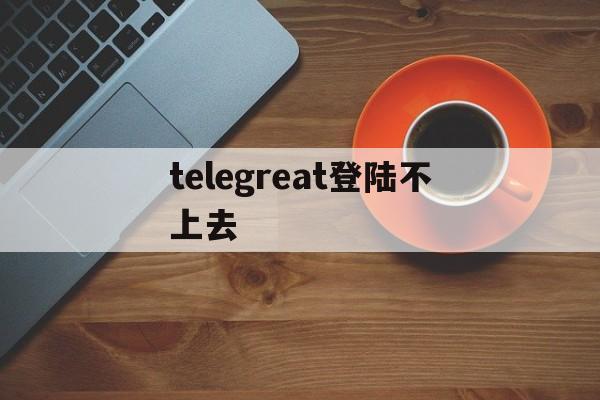 telegreat登陆不上去-telegram登陆不了什么原因