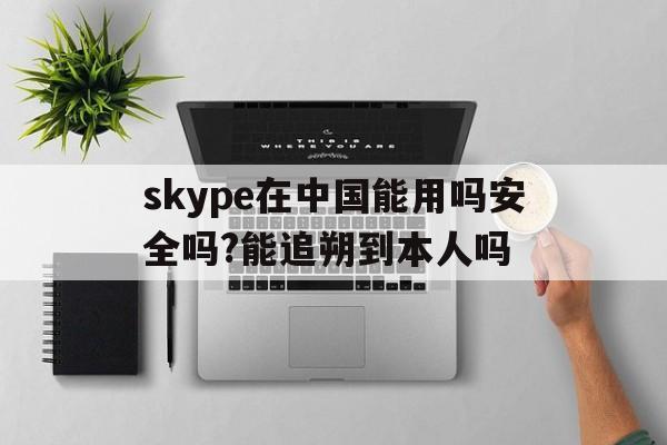 skype在中国能用吗安全吗?能追朔到本人吗的简单介绍