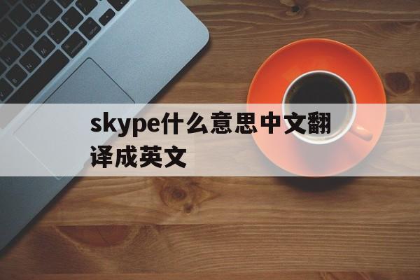 skype什么意思中文翻译成英文-skype什么意思中文翻译成英文的