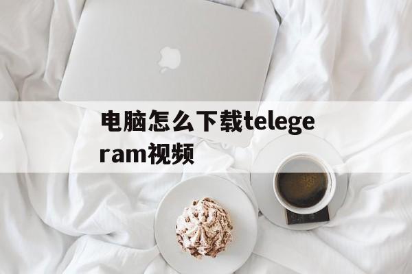 电脑怎么下载telegeram视频的简单介绍