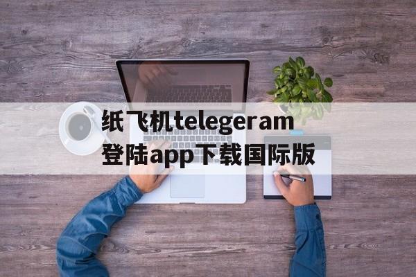 纸飞机telegeram登陆app下载国际版的简单介绍