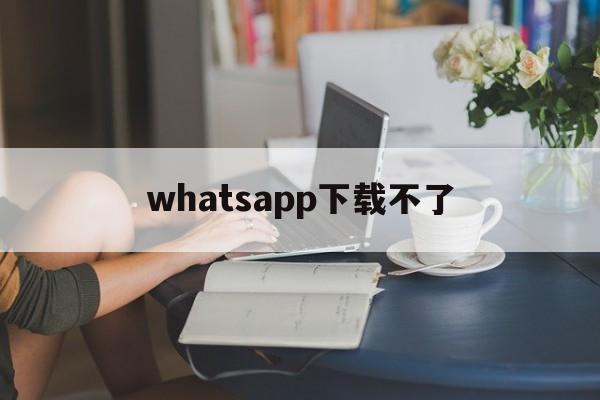 whatsapp下载不了-whatsapp下载不了了