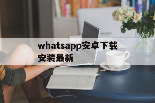 whatsapp安卓下载安装最新-whatsapp安卓下载安装最新版2024