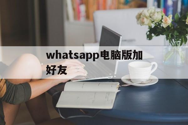 whatsapp电脑版加好友-电脑版whatsapp怎么添加好友