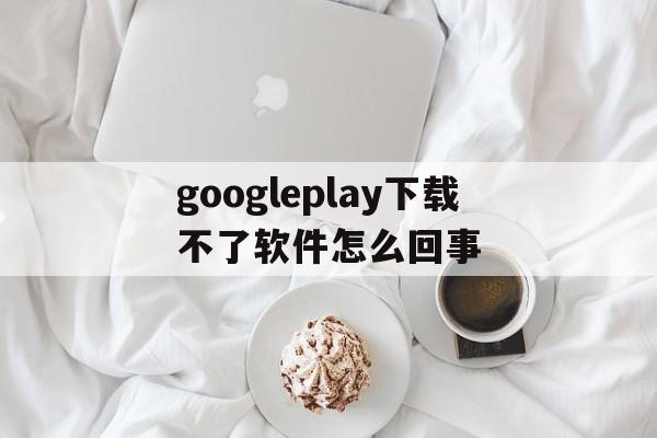 googleplay下载不了软件怎么回事的简单介绍