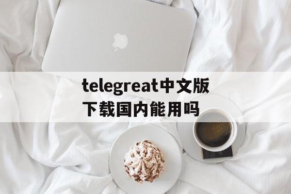 telegreat中文版下载国内能用吗的简单介绍