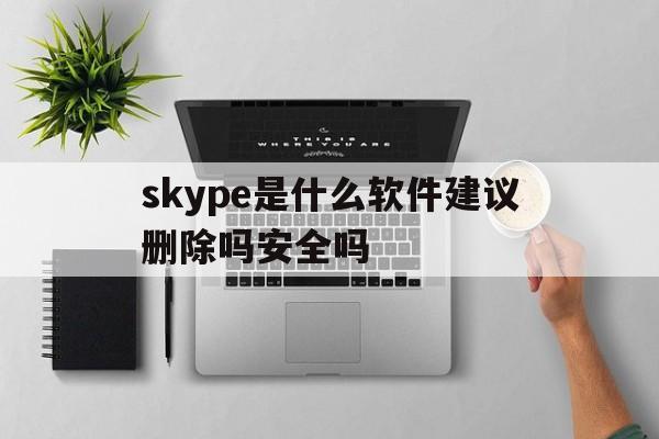 skype是什么软件建议删除吗安全吗-skype是什么软件建议删除吗安全吗知乎