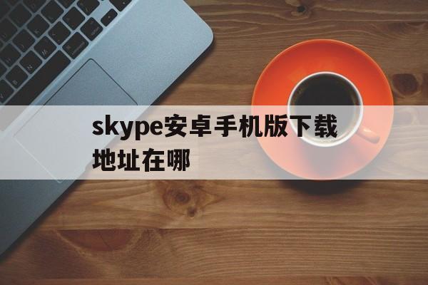 skype安卓手机版下载地址在哪-skype安卓手机版app2019