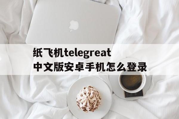 包含纸飞机telegreat中文版安卓手机怎么登录的词条