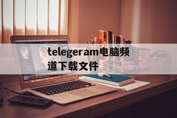 关于telegeram电脑频道下载文件的信息