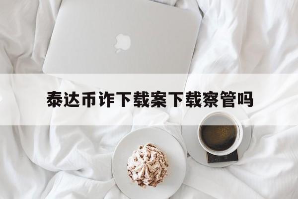 泰达币诈下载案下载察管吗-下载app给泰达币usdt