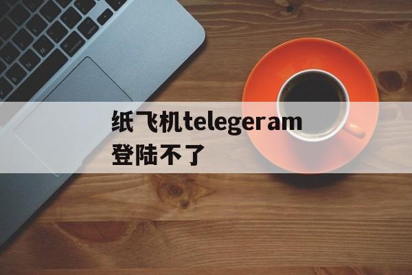 纸飞机telegeram登陆不了-纸飞机telegeram收不到短信