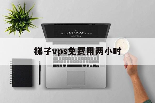 梯子vps免费用两小时-梯子vps免费用两小时加速器