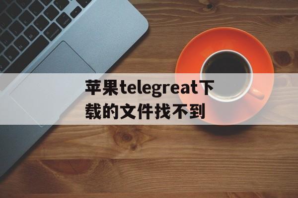 苹果telegreat下载的文件找不到的简单介绍