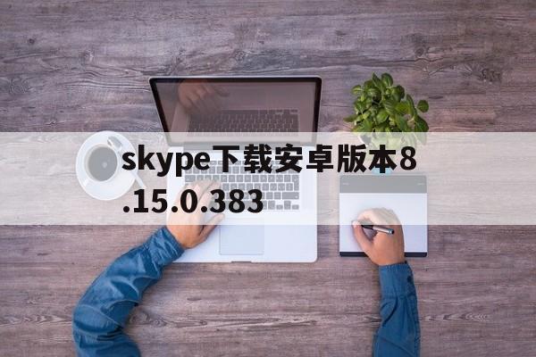 关于skype下载安卓版本8.15.0.383的信息