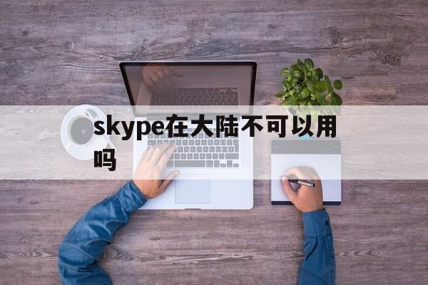 skype在大陆不可以用吗-skype中国可以用吗 2020