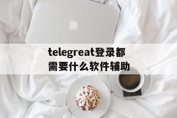 包含telegreat登录都需要什么软件辅助的词条