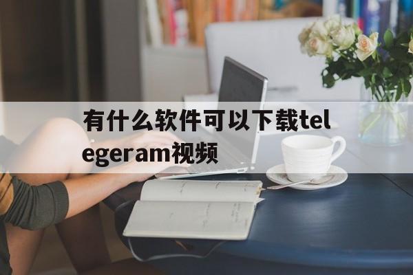 有什么软件可以下载telegeram视频的简单介绍