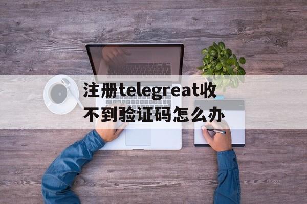 关于注册telegreat收不到验证码怎么办的信息