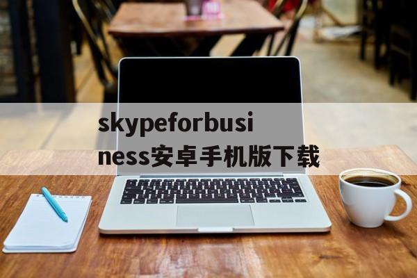 skypeforbusiness安卓手机版下载的简单介绍