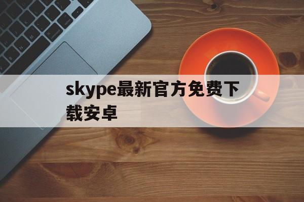 skype最新官方免费下载安卓-skype最新官方免费下载安卓手机