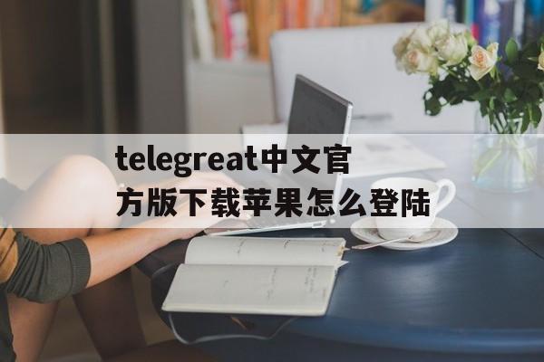 telegreat中文官方版下载苹果怎么登陆的简单介绍