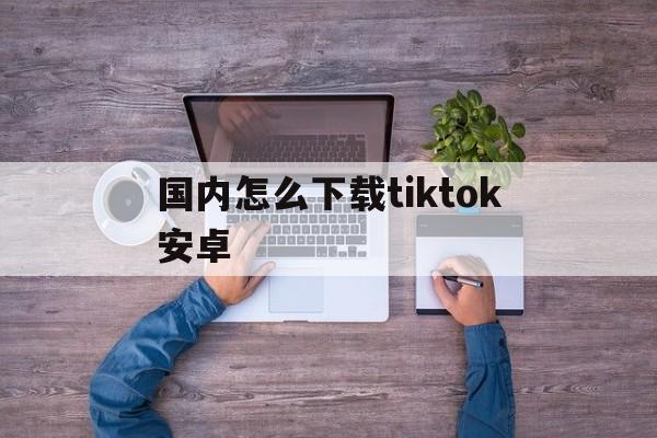 国内怎么下载tiktok安卓-国内的手机怎么下载tiktok