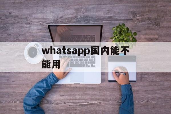 whatsapp国内能不能用-whatsapp可以在中国用吗