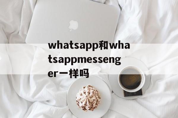 whatsapp和whatsappmessenger一样吗-whatsapp和whatsapp messenger一样吗