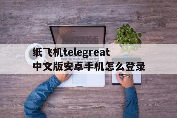 关于纸飞机telegreat中文版安卓手机怎么登录的信息