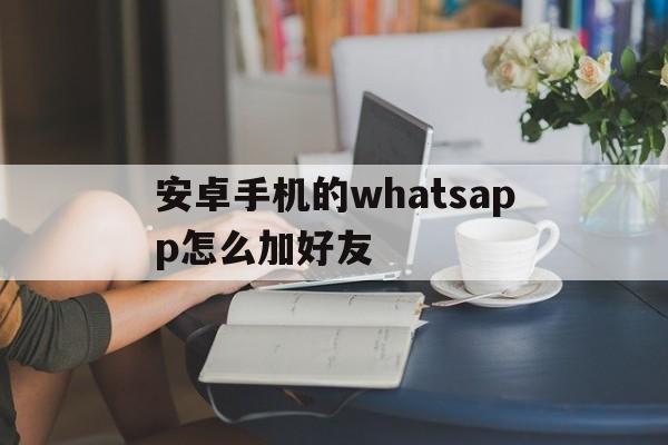 安卓手机的whatsapp怎么加好友的简单介绍