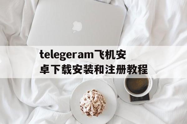 关于telegeram飞机安卓下载安装和注册教程的信息